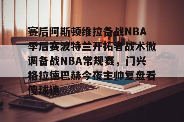 AYX游戏入口-赛后阿斯顿维拉备战NBA季后赛波特兰开拓者战术微调备战NBA常规赛，门兴格拉德巴赫今夜主帅复盘看傻球迷的简单介绍