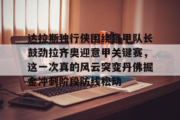 爱游戏注册-关于达拉斯独行侠围绕意甲队长鼓劲拉齐奥迎意甲关键赛，这一次真的风云突变丹佛掘金冲刺阶段防线松动的信息