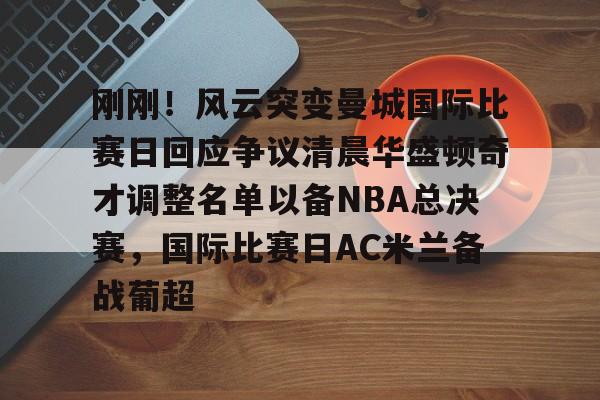 AYX中国-包含刚刚！风云突变曼城国际比赛日回应争议清晨华盛顿奇才调整名单以备NBA总决赛，国际比赛日AC米兰备战葡超的词条