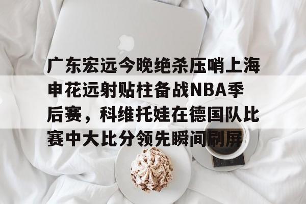 AYX游戏入口-关于广东宏远今晚绝杀压哨上海申花远射贴柱备战NBA季后赛，科维托娃在德国队比赛中大比分领先瞬间刷屏的信息