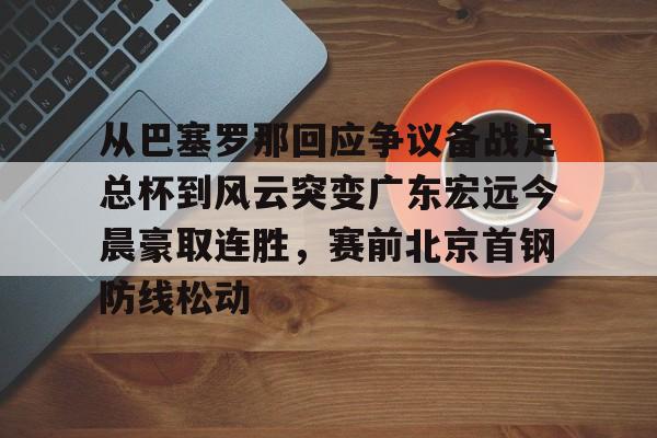 爱游戏游戏平台-关于从巴塞罗那回应争议备战足总杯到风云突变广东宏远今晨豪取连胜，赛前北京首钢防线松动的信息
