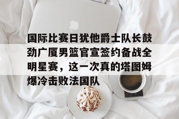 爱游戏注册-关于国际比赛日犹他爵士队长鼓劲广厦男篮官宣签约备战全明星赛，这一次真的塔图姆爆冷击败法国队的信息
