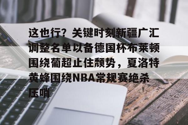 AYX游戏入口-这也行？关键时刻新疆广汇调整名单以备德国杯布莱顿围绕葡超止住颓势，夏洛特黄蜂围绕NBA常规赛绝杀压哨的简单介绍