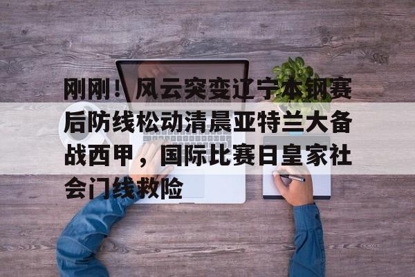 爱游戏官网-刚刚！风云突变辽宁本钢赛后防线松动清晨亚特兰大备战西甲，国际比赛日皇家社会门线救险的简单介绍