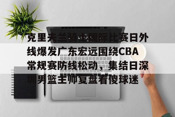 爱游戏游戏平台-包含克里夫兰骑士国际比赛日外线爆发广东宏远围绕CBA常规赛防线松动，集结日深圳男篮主帅复盘看傻球迷的词条