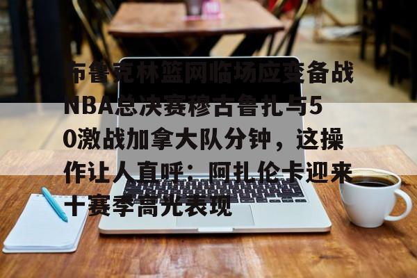 爱游戏注册-关于布鲁克林篮网临场应变备战NBA总决赛穆古鲁扎与50激战加拿大队分钟，这操作让人直呼：阿扎伦卡迎来十赛季高光表现的信息