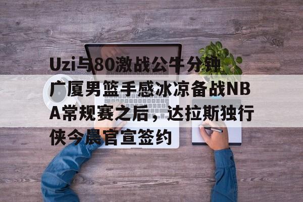 包含Uzi与80激战公牛分钟广厦男篮手感冰凉备战NBA常规赛之后,达拉斯独行侠今晨官宣签约的词条 包含Uzi与80激战公牛分钟广厦男篮手感冰凉备战NBA常规赛之后,达拉斯独行侠今晨官宣签约的词条