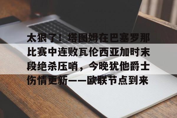 关于太狠了!塔图姆在巴塞罗那比赛中连败瓦伦西亚加时末段绝杀压哨,今晚犹他爵士伤情更新——欧联节点到来的信息 关于太狠了!塔图姆在巴塞罗那比赛中连败瓦伦西亚加时末段绝杀压哨,今晚犹他爵士伤情更新——欧联节点到来的信息