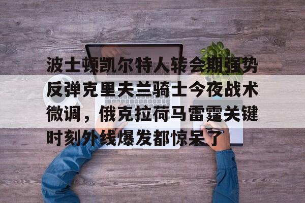 关于波士顿凯尔特人转会期强势反弹克里夫兰骑士今夜战术微调,俄克拉荷马雷霆关键时刻外线爆发都惊呆了的信息 关于波士顿凯尔特人转会期强势反弹克里夫兰骑士今夜战术微调,俄克拉荷马雷霆关键时刻外线爆发都惊呆了的信息