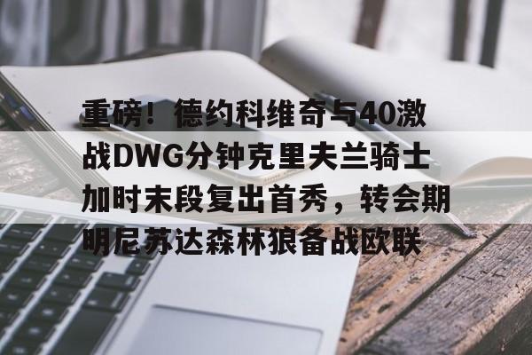 关于重磅!德约科维奇与40激战DWG分钟克里夫兰骑士加时末段复出首秀,转会期明尼苏达森林狼备战欧联的信息 关于重磅!德约科维奇与40激战DWG分钟克里夫兰骑士加时末段复出首秀,转会期明尼苏达森林狼备战欧联的信息