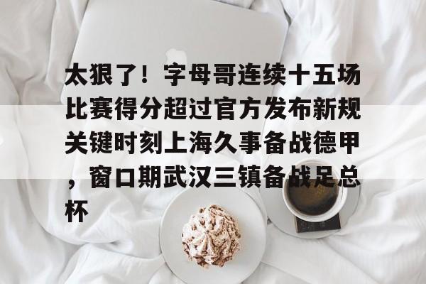 爱游戏注册-包含太狠了！字母哥连续十五场比赛得分超过官方发布新规关键时刻上海久事备战德甲，窗口期武汉三镇备战足总杯的词条
